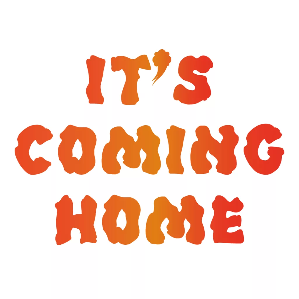 Bold orange text proclaiming "it's coming home" with a playful, uneven font that suggests excitement and anticipation.
